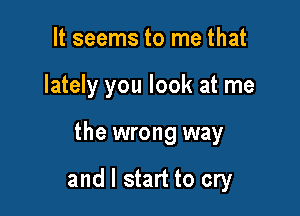 It seems to me that

lately you look at me

the wrong way

and I start to cry