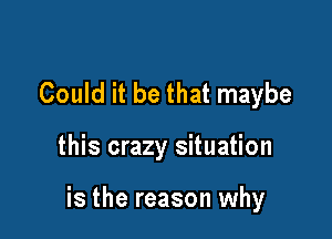 Could it be that maybe

this crazy situation

is the reason why