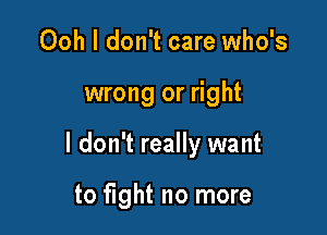 Ooh I don't care who's

wrong or right

I don't really want

to fight no more