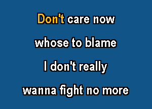 Don't care now

whose to blame

I don't really

wanna fight no more