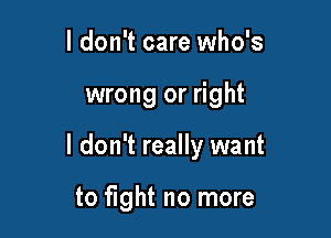 I don't care who's

wrong or right

I don't really want

to fight no more