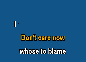 Don't care now

whose to blame