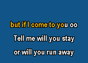 but ifl come to you 00

Tell me will you stay

or will you run away