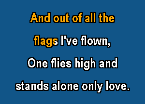 And out of all the
flags I've flown,

One flies high and

stands alone only love.