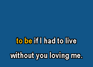 to be ifl had to live

without you loving me.