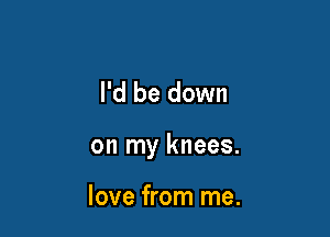 I'd be down

on my knees.

love from me.