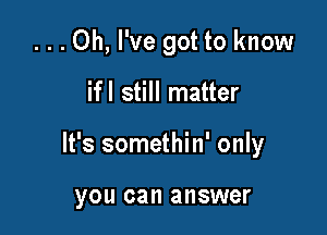 ...0h, I've got to know

ifl still matter
It's somethin' only

you can answer