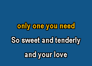 only one you need

So sweet and tenderly

and your love