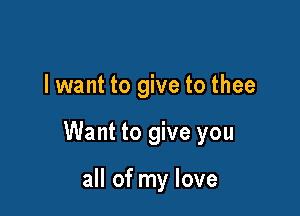 I want to give to thee

Want to give you

all of my love