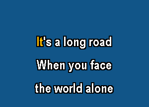 It's a long road

When you face

the world alone