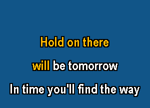 Hold on there

will be tomorrow

In time you'll find the way