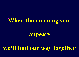 When the morning sun

appears

we'll find our way together