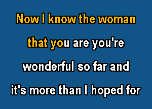Nowl knowthe woman
that you are you're

wonderful so far and

it's more than I hoped for