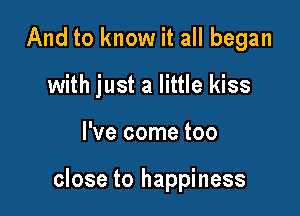 And to know it all began
with just a little kiss

I've come too

close to happiness