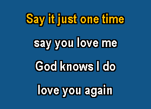 Say it just one time
say you love me

God knows I do

love you again