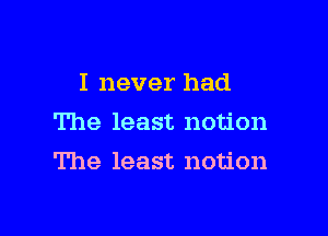 I never had
The least notion

The least notion