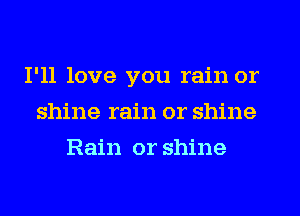 I'll love you rain or
shine rain or shine
Rain or shine