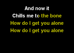 And now it
Chills me to the bone
How do I get you alone

How do I get you alone