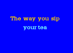 The way you sip

your tea