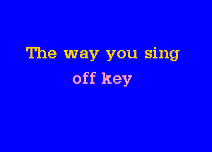 The way you sing

off key