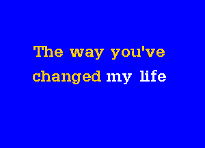 The way you've

changed my life