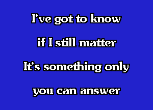 I've got to know

if 151le matter

It's something only

you can answer