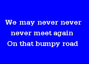 We may never never
never meet again
On that bumpy road