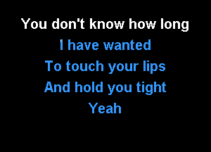 You don't know how long
I have wanted
To touch your lips

And hold you tight
Yeah