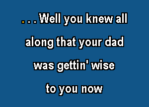 ...Well you knew all

along that your dad

was gettin' wise

to you now