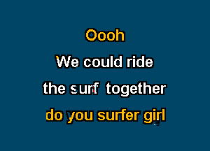 Oooh
We could ride

the surf together

do ,Iou surfer girl