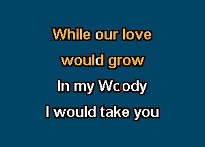 While our love
would grow

In my Wc ody

I would take you