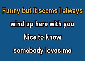 Funny but it seems I always

wind up here with you
Nice to know

somebody loves me