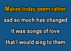 Makes today seem rather
sad so much has changed
It was songs of love

that I would sing to them