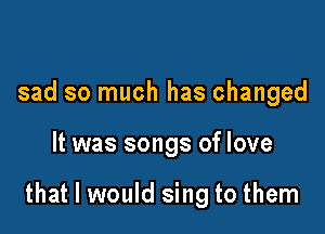 sad so much has changed

It was songs of love

that I would sing to them