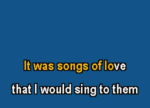 It was songs of love

that I would sing to them