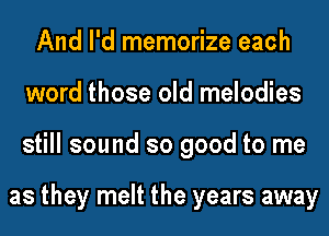 And I'd memorize each
word those old melodies
still sound so good to me

as they melt the years away
