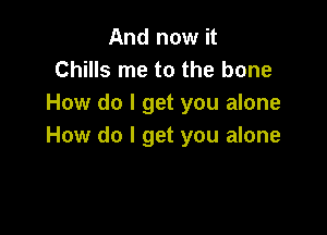 And now it
Chills me to the bone
How do I get you alone

How do I get you alone