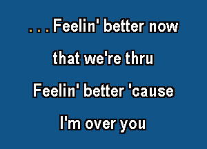 . . . Feelin' better now
that we're thru

Feelin' better 'cause

I'm over you