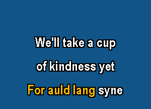 We'll take a cup

of kindness yet

For auld lang syne