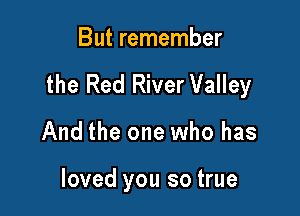 But remember

the Red River Valley

And the one who has

loved you so true
