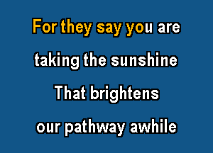For they say you are

taking the sunshine
That brightens

our pathway awhile