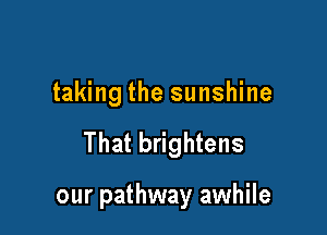 taking the sunshine

That brightens

our pathway awhile