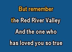 But remember

the Red River Valley

And the one who

has loved you so true