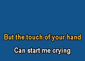 But the touch of your hand

Can start me crying