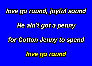 love go round, joyful sound

He ain't got a penny
for Cotton Jenny to spend

love go round