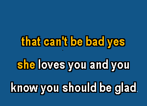 that can't be bad yes

she loves you and you

know you should be glad.