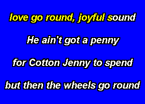love go round, joyfulr sound
He ain't got a penny
for Cotton Jenny to spend

but then the wheels go round