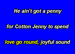 He ain't got a penny

for Cotton Jenny to spend

love go round, joyful sound