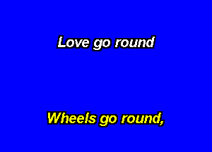 Love go round

Wheels go round,