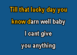 Till that lucky day you

know darn well baby
I cant give

you anything